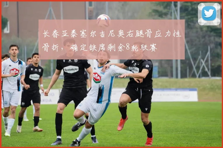 长春亚泰塞尔吉尼奥右腿骨应力性骨折，确定缺席剩余8轮联赛